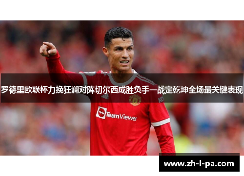 罗德里欧联杯力挽狂澜对阵切尔西成胜负手一战定乾坤全场最关键表现