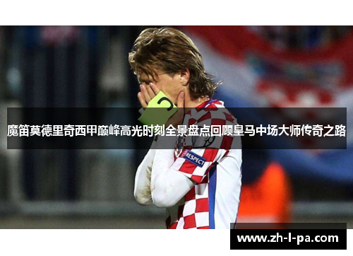 魔笛莫德里奇西甲巅峰高光时刻全景盘点回顾皇马中场大师传奇之路