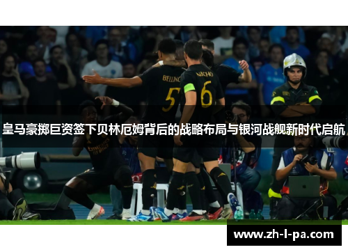 皇马豪掷巨资签下贝林厄姆背后的战略布局与银河战舰新时代启航