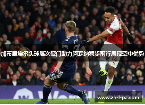 加布里埃尔头球屡次破门助力阿森纳稳步前行展现空中优势 加布里埃尔头球屡次破门助力阿森纳稳步前行展现空中优势
