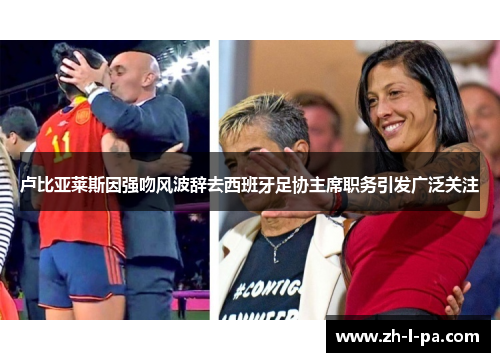 卢比亚莱斯因强吻风波辞去西班牙足协主席职务引发广泛关注 卢比亚莱斯因强吻风波辞去西班牙足协主席职务引发广泛关注