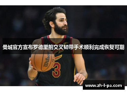 曼城官方宣布罗德里前交叉韧带手术顺利完成恢复可期