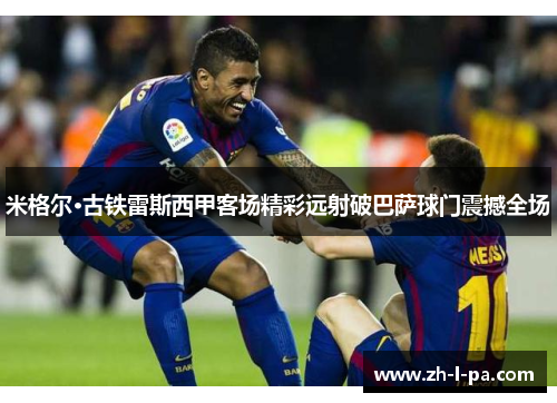 米格尔·古铁雷斯西甲客场精彩远射破巴萨球门震撼全场