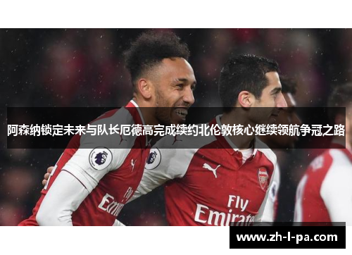 阿森纳锁定未来与队长厄德高完成续约北伦敦核心继续领航争冠之路