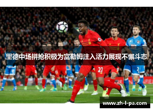 里德中场拼抢积极为富勒姆注入活力展现不懈斗志