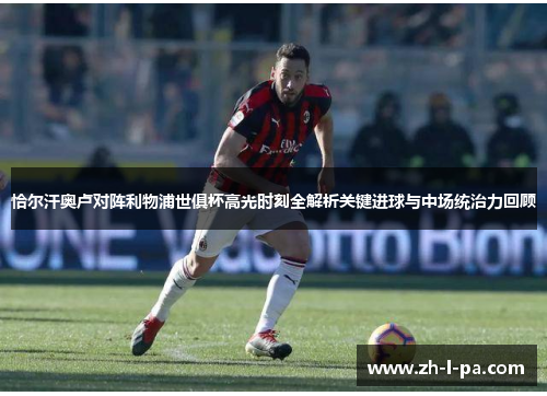恰尔汗奥卢对阵利物浦世俱杯高光时刻全解析关键进球与中场统治力回顾