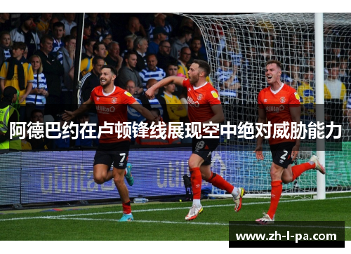 阿德巴约在卢顿锋线展现空中绝对威胁能力 阿德巴约在卢顿锋线展现空中绝对威胁能力